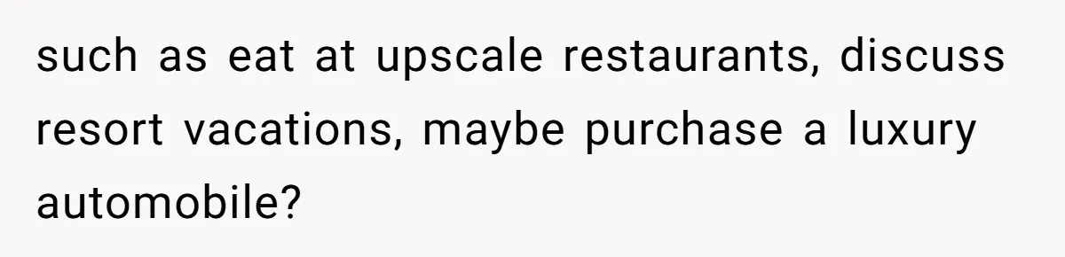 such as eat at upscale restaurants, discuss resort vacations, maybe purchase a luxury automobile?
