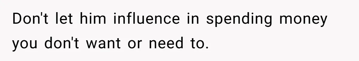 Don't let him influence in spending money you don't want or need to.
