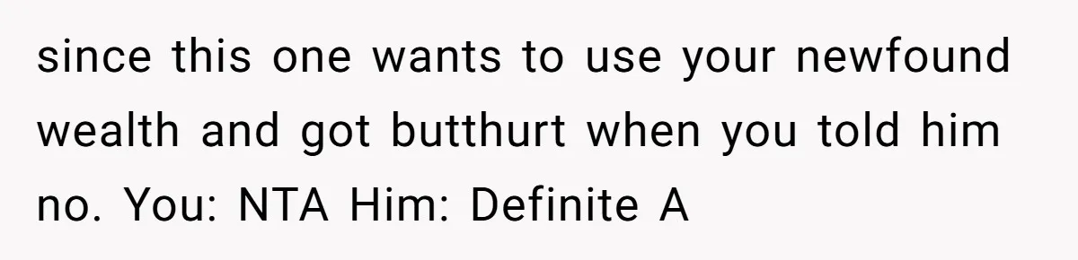 since this one wants to use your newfound wealth and got butthurt when you told him no. You: NTA Him: Definite A