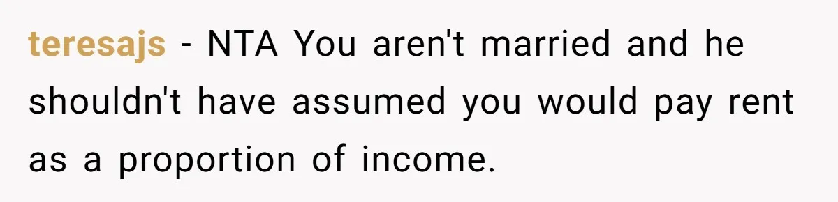 teresajs − NTA You aren't married and he shouldn't have assumed you would pay rent as a proportion of income.