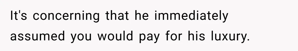 It's concerning that he immediately assumed you would pay for his luxury.