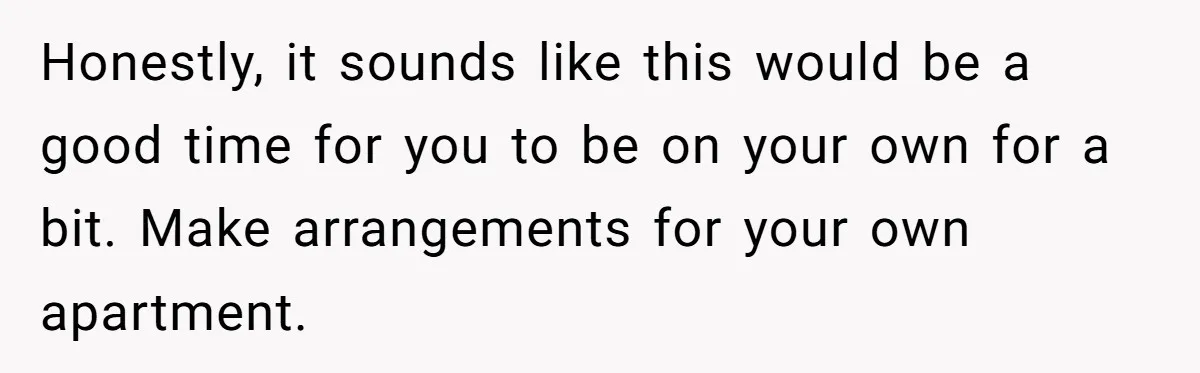 Honestly, it sounds like this would be a good time for you to be on your own for a bit. Make arrangements for your own apartment.