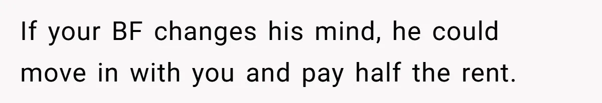 If your BF changes his mind, he could move in with you and pay half the rent.