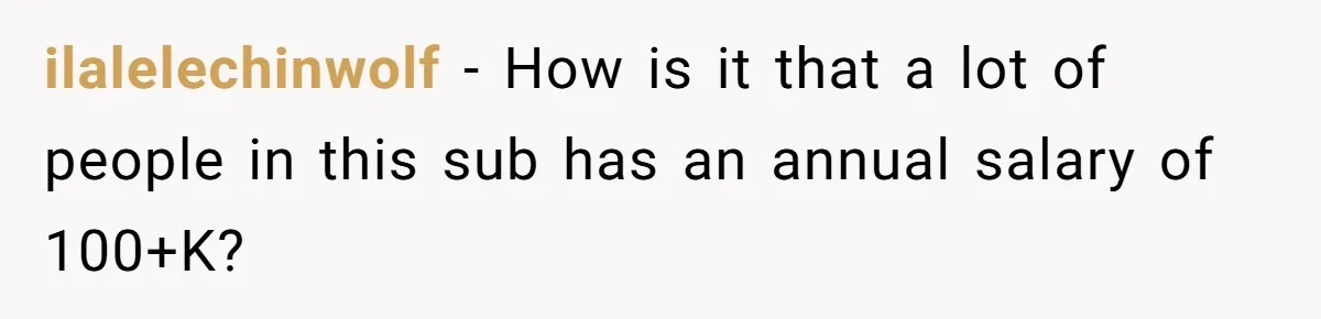 ilalelechinwolf − How is it that a lot of people in this sub has an annual salary of 100+K?