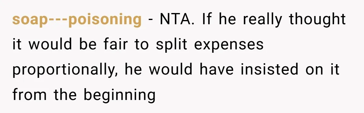 soap---poisoning − NTA. If he really thought it would be fair to split expenses proportionally, he would have insisted on it from the beginning