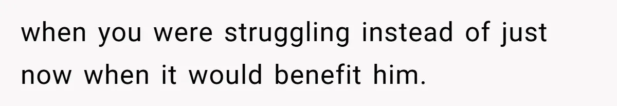 when you were struggling instead of just now when it would benefit him.