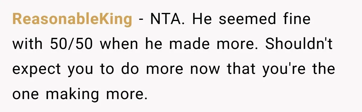 ReasonableKing − NTA. He seemed fine with 50/50 when he made more. Shouldn't expect you to do more now that you're the one making more.