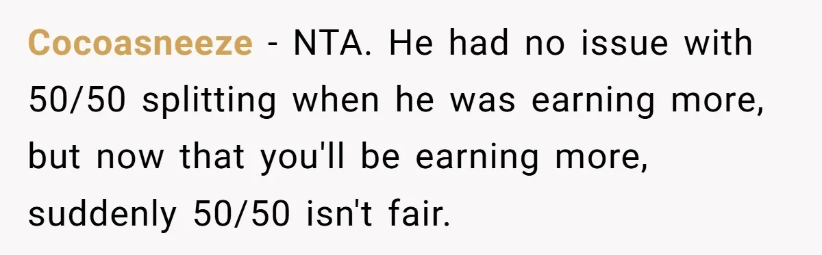 Cocoasneeze − NTA. He had no issue with 50/50 splitting when he was earning more, but now that you'll be earning more, suddenly 50/50 isn't fair.