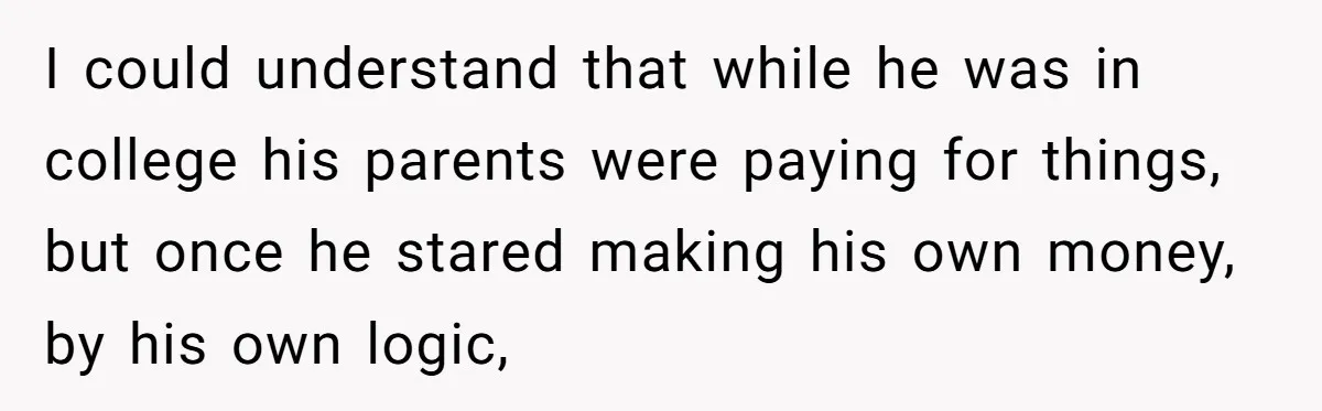 I could understand that while he was in college his parents were paying for things, but once he stared making his own money, by his own logic,