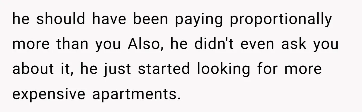 he should have been paying proportionally more than you Also, he didn't even ask you about it, he just started looking for more expensive apartments.