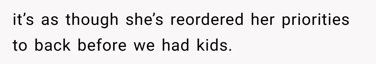 it’s as though she’s reordered her priorities to back before we had kids.