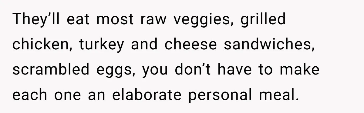 They’ll eat most raw veggies, grilled chicken, turkey and cheese sandwiches, scrambled eggs, you don’t have to make each one an elaborate personal meal.