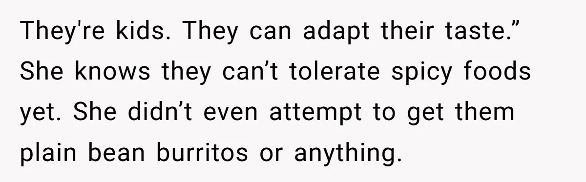 They're kids. They can adapt their taste.” She knows they can’t tolerate spicy foods yet. She didn’t even attempt to get them plain bean burritos or anything.