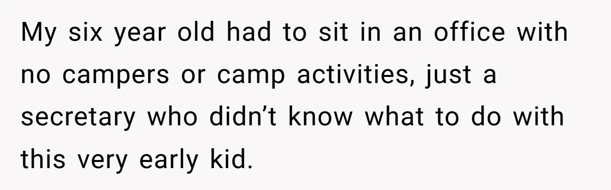 My six year old had to sit in an office with no campers or camp activities, just a secretary who didn’t know what to do with this very early kid.