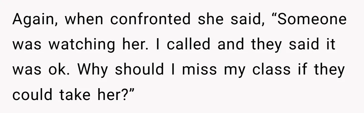 Again, when confronted she said, “Someone was watching her. I called and they said it was ok. Why should I miss my class if they could take her?”