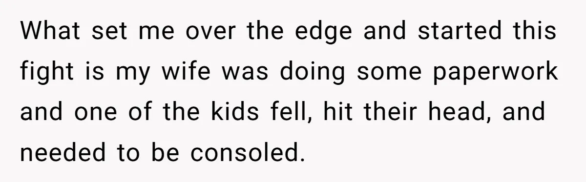What set me over the edge and started this fight is my wife was doing some paperwork and one of the kids fell, hit their head, and needed to be...