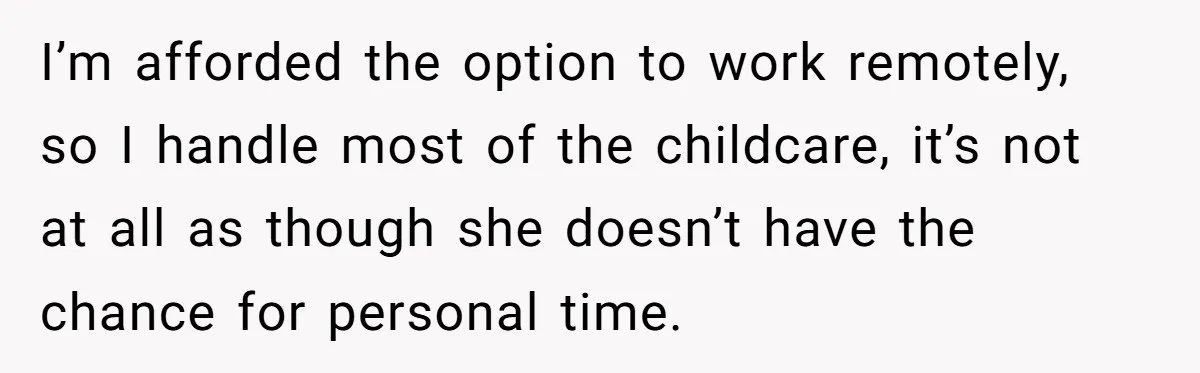 I’m afforded the option to work remotely, so I handle most of the childcare, it’s not at all as though she doesn’t have the chance for personal time.