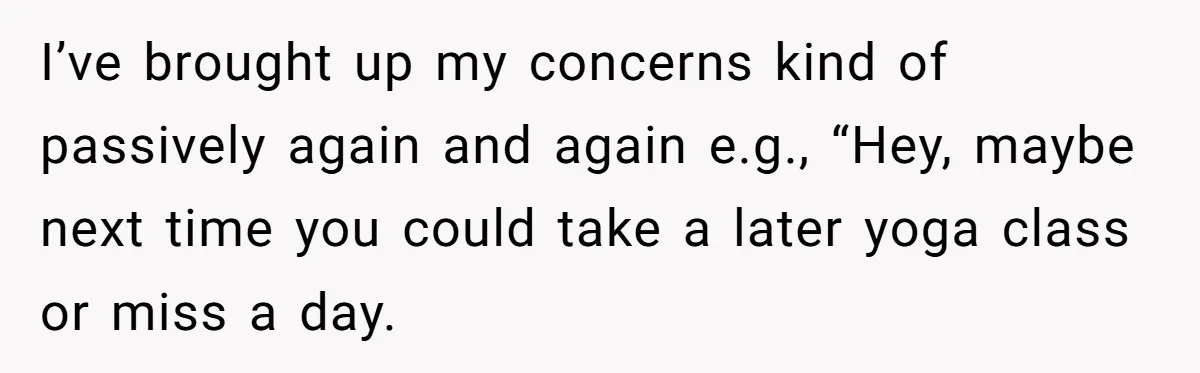 I’ve brought up my concerns kind of passively again and again e.g., “Hey, maybe next time you could take a later yoga class or miss a day.