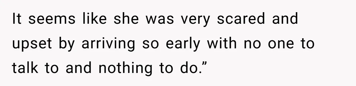 It seems like she was very scared and upset by arriving so early with no one to talk to and nothing to do.”