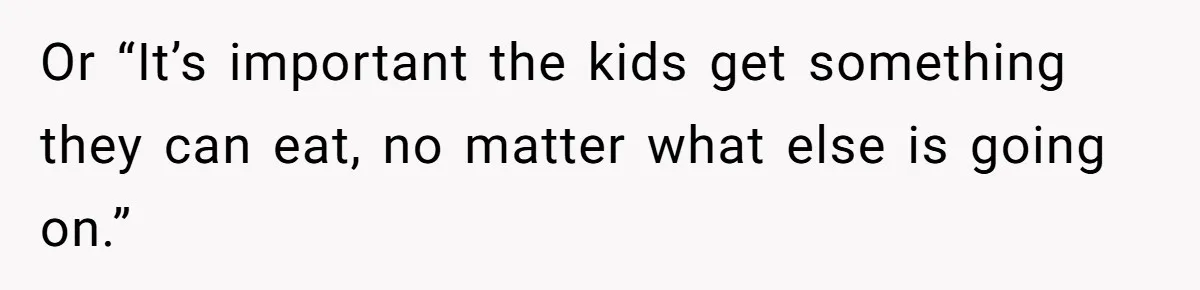 Or “It’s important the kids get something they can eat, no matter what else is going on.”