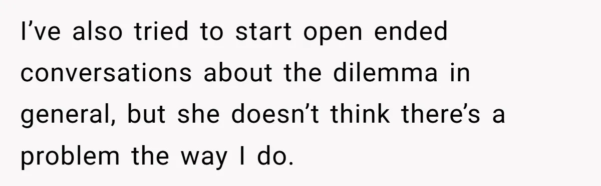 I’ve also tried to start open ended conversations about the dilemma in general, but she doesn’t think there’s a problem the way I do.