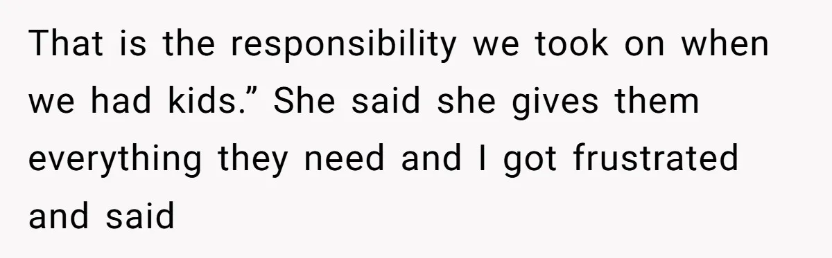 That is the responsibility we took on when we had kids.” She said she gives them everything they need and I got frustrated and said