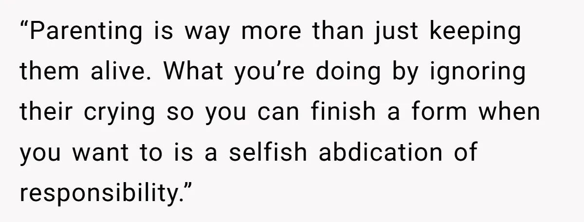 “Parenting is way more than just keeping them alive. What you’re doing by ignoring their crying so you can finish a form when you want to is a selfish abdication...