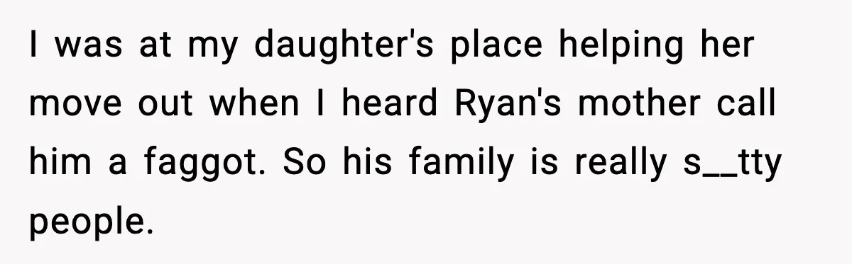 I was at my daughter's place helping her move out when I heard Ryan's mother call him a faggot. So his family is really s__tty people.