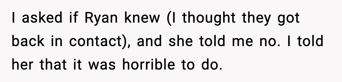I asked if Ryan knew (I thought they got back in contact), and she told me no. I told her that it was horrible to do.