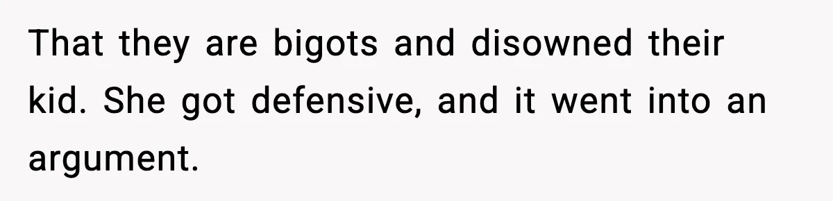 That they are bigots and disowned their kid. She got defensive, and it went into an argument.