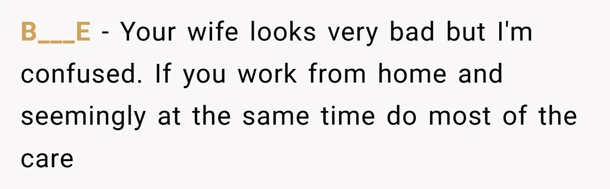 B___E − Your wife looks very bad but I'm confused. If you work from home and seemingly at the same time do most of the care