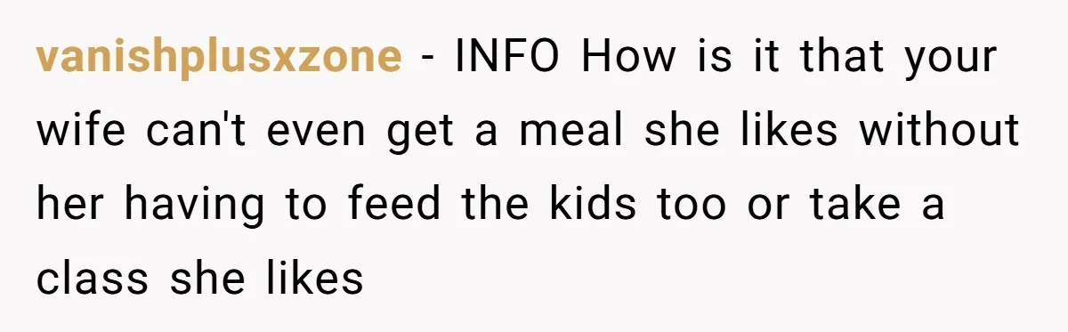 vanishplusxzone − INFO How is it that your wife can't even get a meal she likes without her having to feed the kids too or take a class she likes