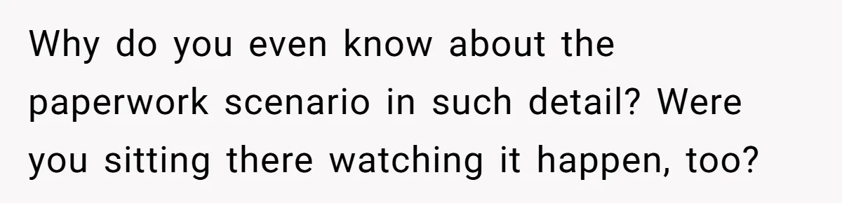 Why do you even know about the paperwork scenario in such detail? Were you sitting there watching it happen, too?