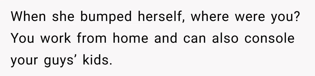 When she bumped herself, where were you? You work from home and can also console your guys’ kids.