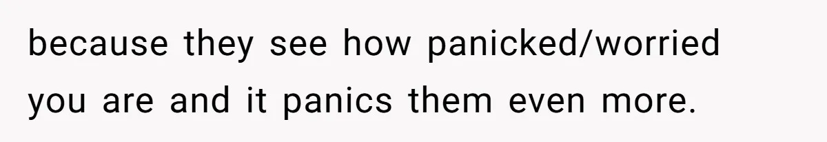 because they see how panicked/worried you are and it panics them even more.