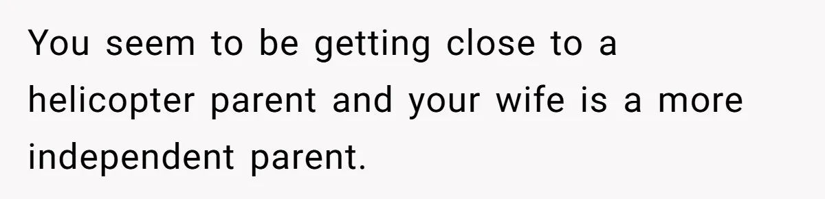 You seem to be getting close to a helicopter parent and your wife is a more independent parent.