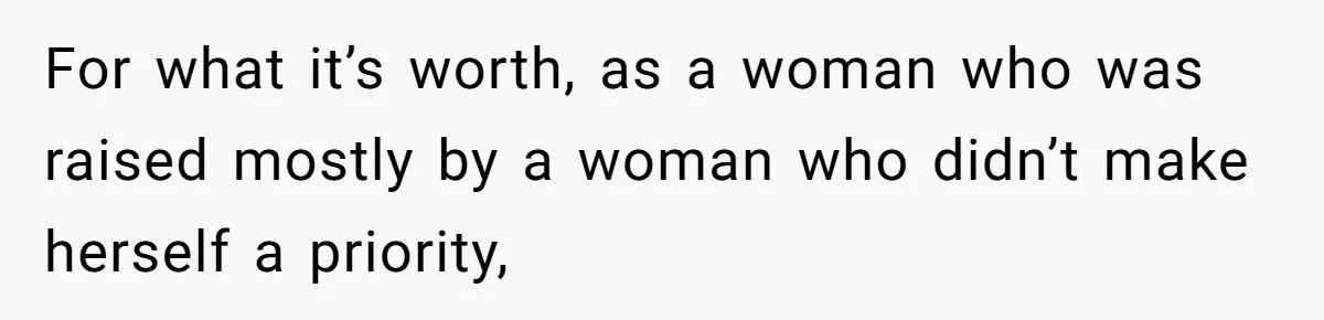 For what it’s worth, as a woman who was raised mostly by a woman who didn’t make herself a priority,
