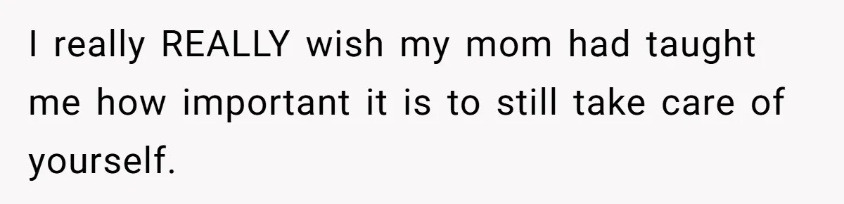 I really REALLY wish my mom had taught me how important it is to still take care of yourself.
