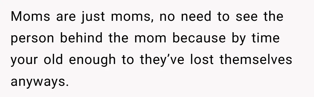 Moms are just moms, no need to see the person behind the mom because by time your old enough to they’ve lost themselves anyways.