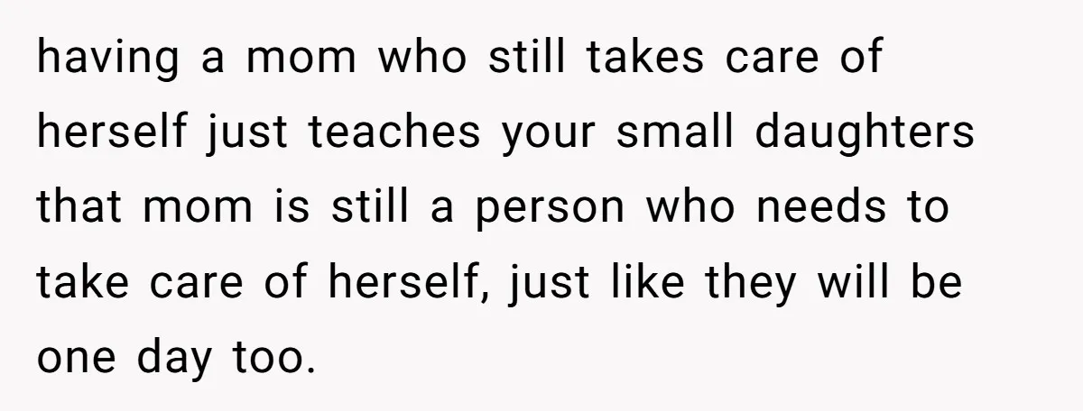 having a mom who still takes care of herself just teaches your small daughters that mom is still a person who needs to take care of herself, just like they...