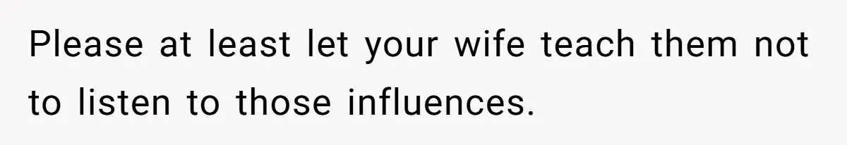 Please at least let your wife teach them not to listen to those influences.