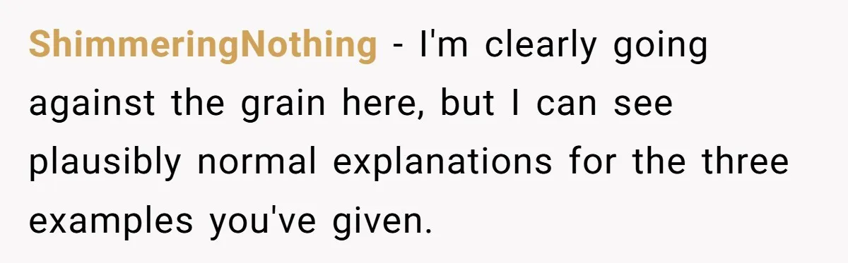 ShimmeringNothing − I'm clearly going against the grain here, but I can see plausibly normal explanations for the three examples you've given.