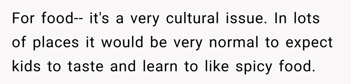 For food-- it's a very cultural issue. In lots of places it would be very normal to expect kids to taste and learn to like spicy food.