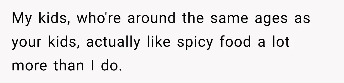 My kids, who're around the same ages as your kids, actually like spicy food a lot more than I do.