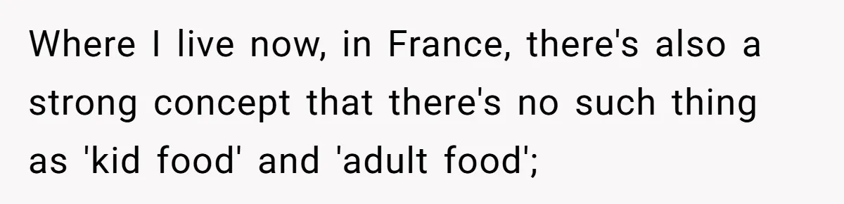Where I live now, in France, there's also a strong concept that there's no such thing as 'kid food' and 'adult food';