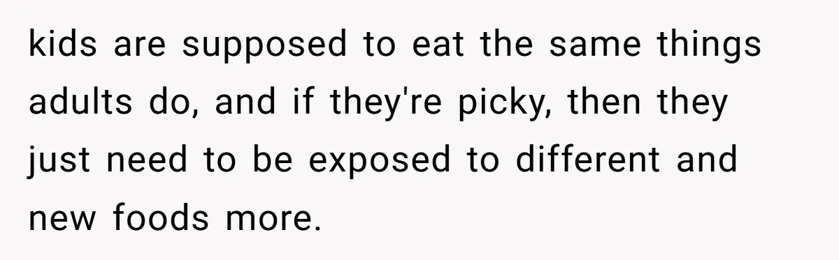 kids are supposed to eat the same things adults do, and if they're picky, then they just need to be exposed to different and new foods more.