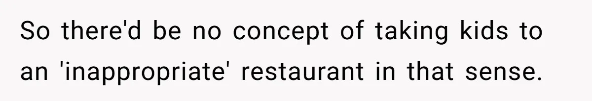 So there'd be no concept of taking kids to an 'inappropriate' restaurant in that sense.