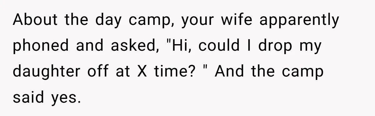 About the day camp, your wife apparently phoned and asked, "Hi, could I drop my daughter off at X time? " And the camp said yes.