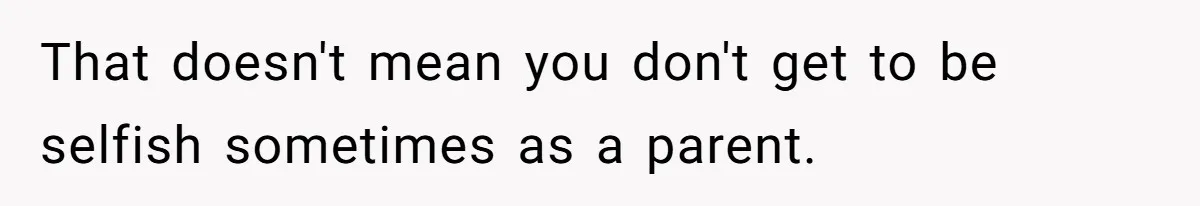 That doesn't mean you don't get to be selfish sometimes as a parent.