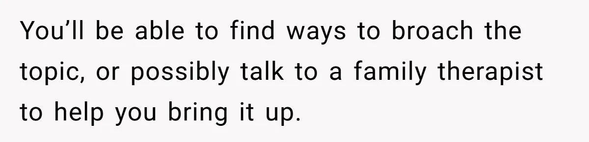 You’ll be able to find ways to broach the topic, or possibly talk to a family therapist to help you bring it up.